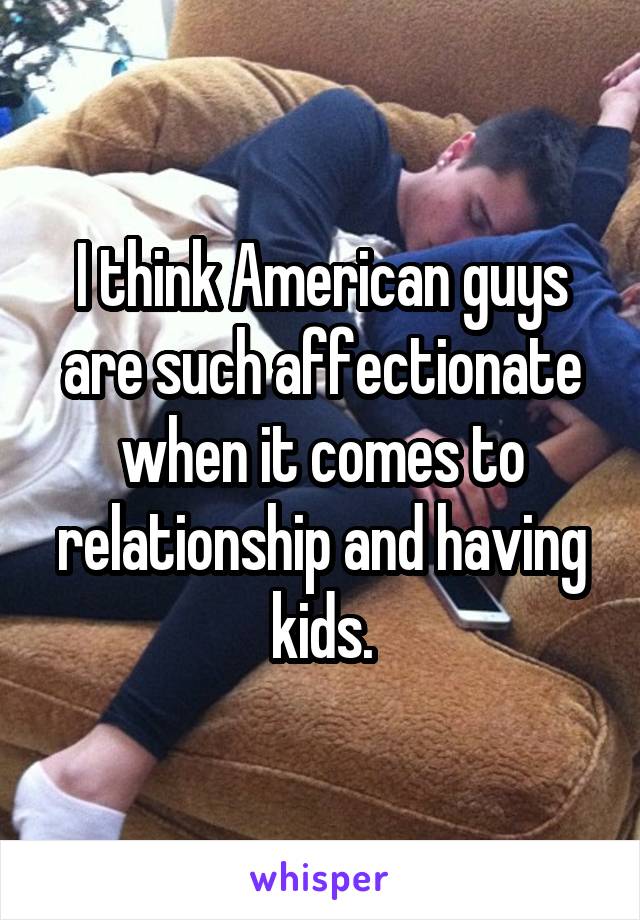 I think American guys are such affectionate when it comes to relationship and having kids.