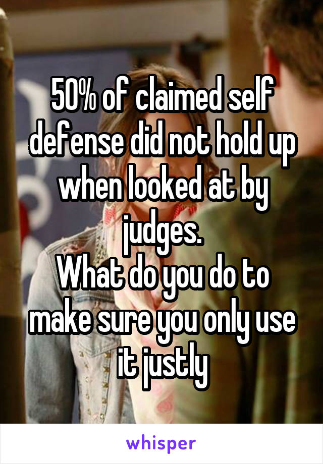 50% of claimed self defense did not hold up when looked at by judges.
What do you do to make sure you only use it justly