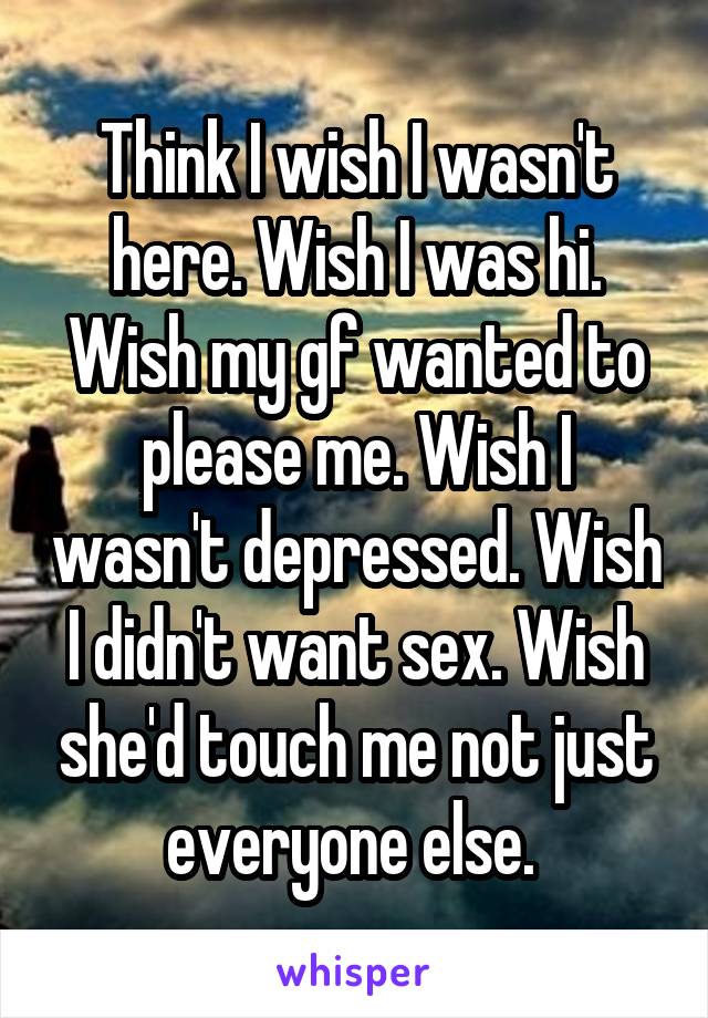 Think I wish I wasn't here. Wish I was hi. Wish my gf wanted to please me. Wish I wasn't depressed. Wish I didn't want sex. Wish she'd touch me not just everyone else. 