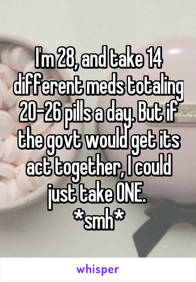 I'm 28, and take 14 different meds totaling 20-26 pills a day. But if the govt would get its act together, I could just take ONE. 
*smh*