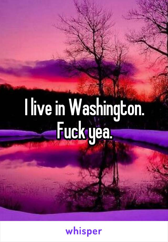 I live in Washington. Fuck yea.