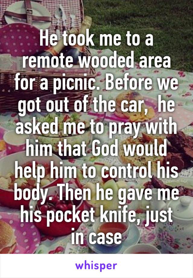 He took me to a remote wooded area for a picnic. Before we got out of the car,  he asked me to pray with him that God would help him to control his body. Then he gave me his pocket knife, just in case