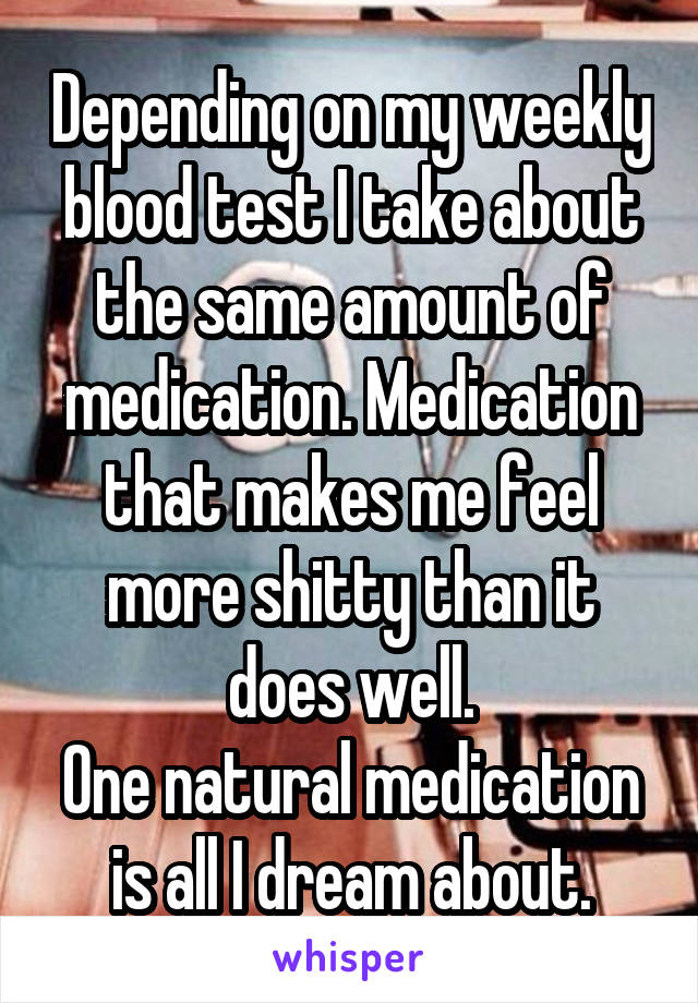 Depending on my weekly blood test I take about the same amount of medication. Medication that makes me feel more shitty than it does well.
One natural medication is all I dream about.