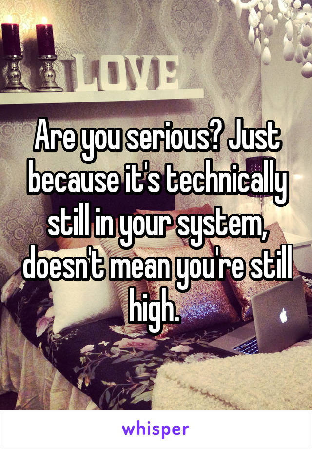 Are you serious? Just because it's technically still in your system, doesn't mean you're still high. 