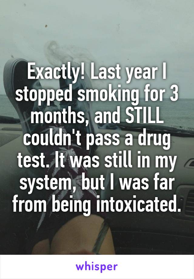 Exactly! Last year I stopped smoking for 3 months, and STILL couldn't pass a drug test. It was still in my system, but I was far from being intoxicated.