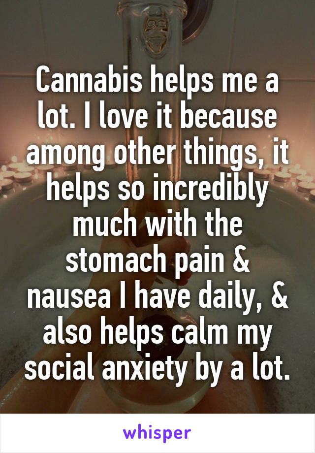 Cannabis helps me a lot. I love it because among other things, it helps so incredibly much with the stomach pain & nausea I have daily, & also helps calm my social anxiety by a lot.