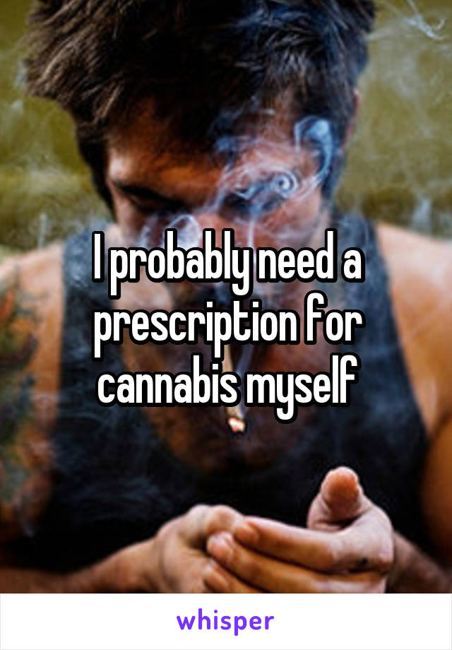 I probably need a prescription for cannabis myself