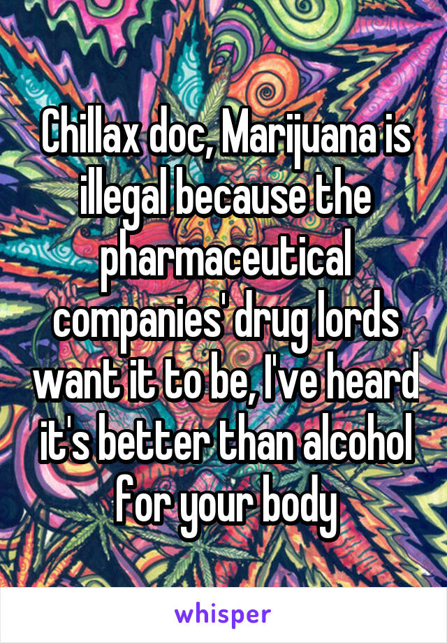 Chillax doc, Marijuana is illegal because the pharmaceutical companies' drug lords want it to be, I've heard it's better than alcohol for your body