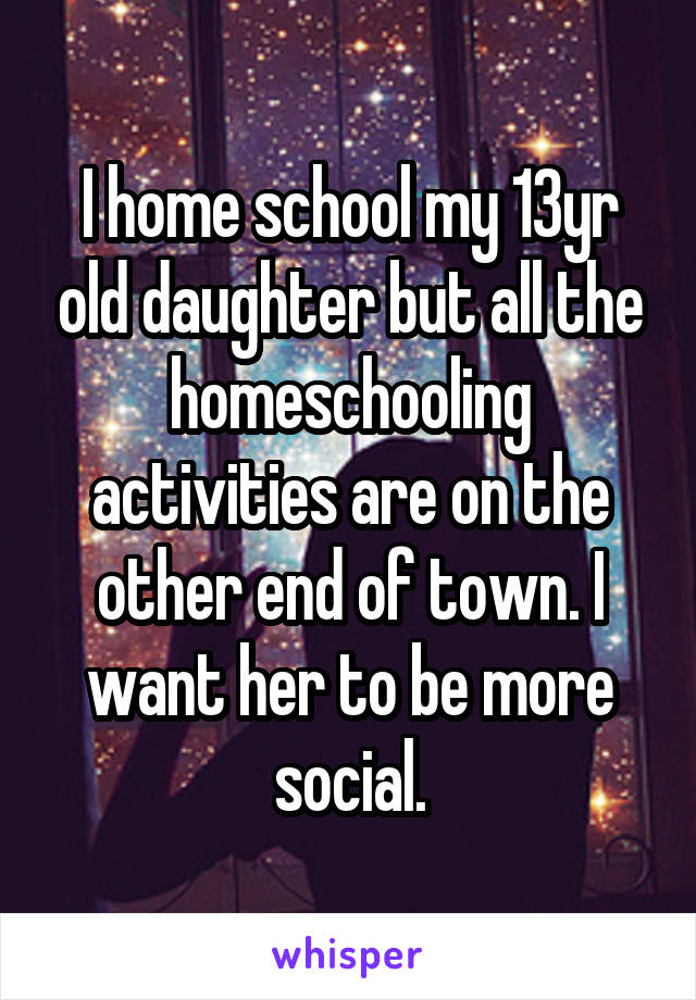 I home school my 13yr old daughter but all the homeschooling activities are on the other end of town. I want her to be more social.