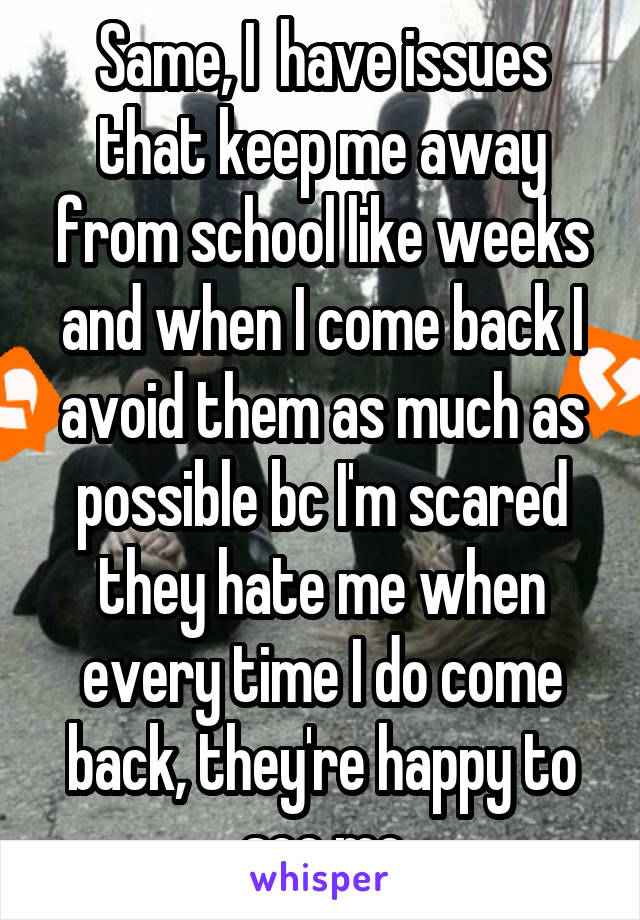 Same, I  have issues that keep me away from school like weeks and when I come back I avoid them as much as possible bc I'm scared they hate me when every time I do come back, they're happy to see me