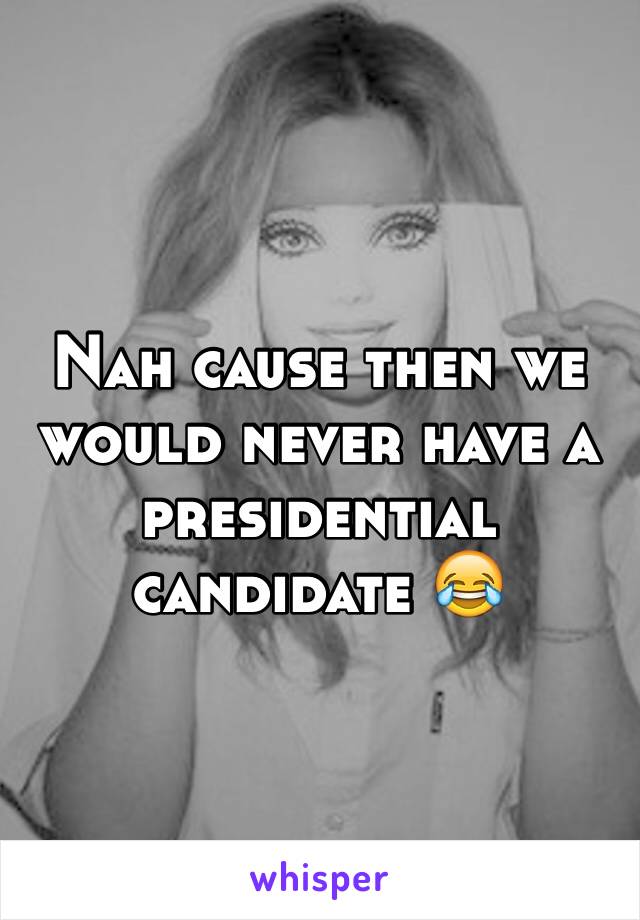 Nah cause then we would never have a presidential candidate 😂