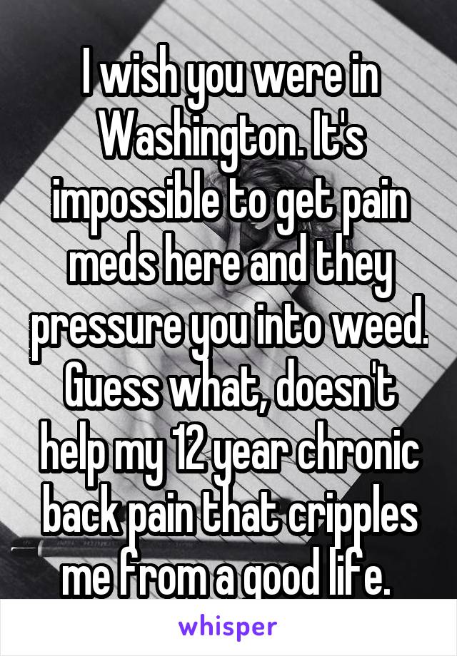 I wish you were in Washington. It's impossible to get pain meds here and they pressure you into weed. Guess what, doesn't help my 12 year chronic back pain that cripples me from a good life. 