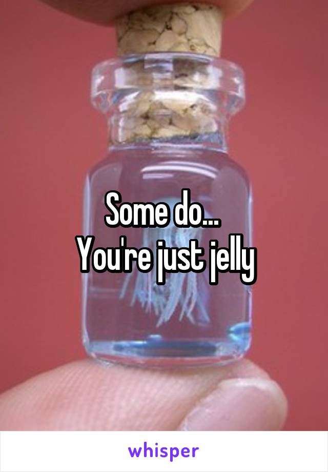 Some do... 
You're just jelly