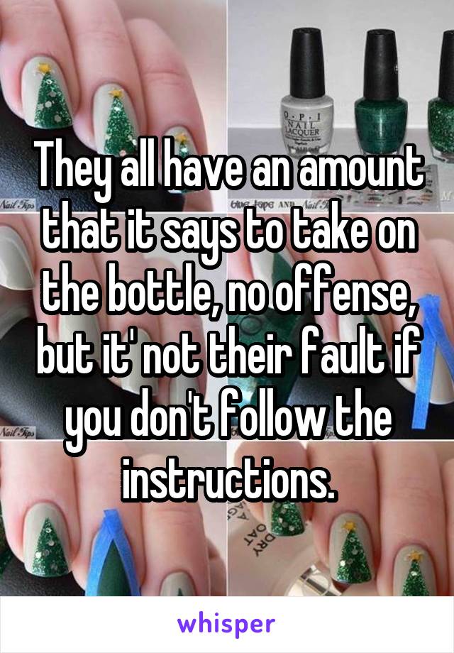 They all have an amount that it says to take on the bottle, no offense, but it' not their fault if you don't follow the instructions.