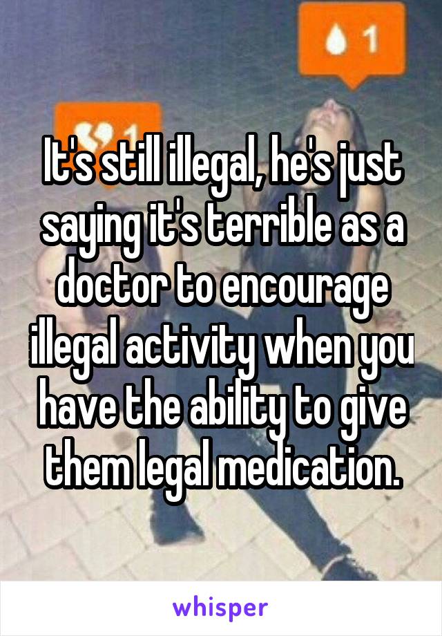 It's still illegal, he's just saying it's terrible as a doctor to encourage illegal activity when you have the ability to give them legal medication.
