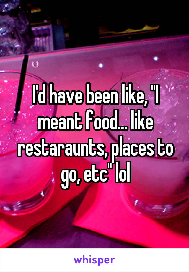 I'd have been like, "I meant food... like restaraunts, places to go, etc" lol