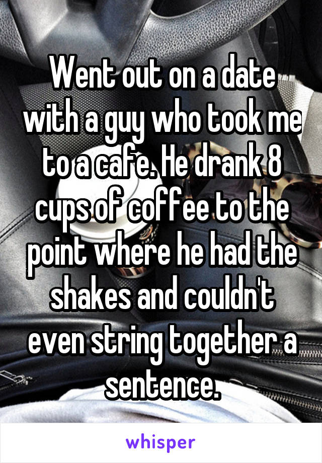Went out on a date with a guy who took me to a cafe. He drank 8 cups of coffee to the point where he had the shakes and couldn't even string together a sentence.