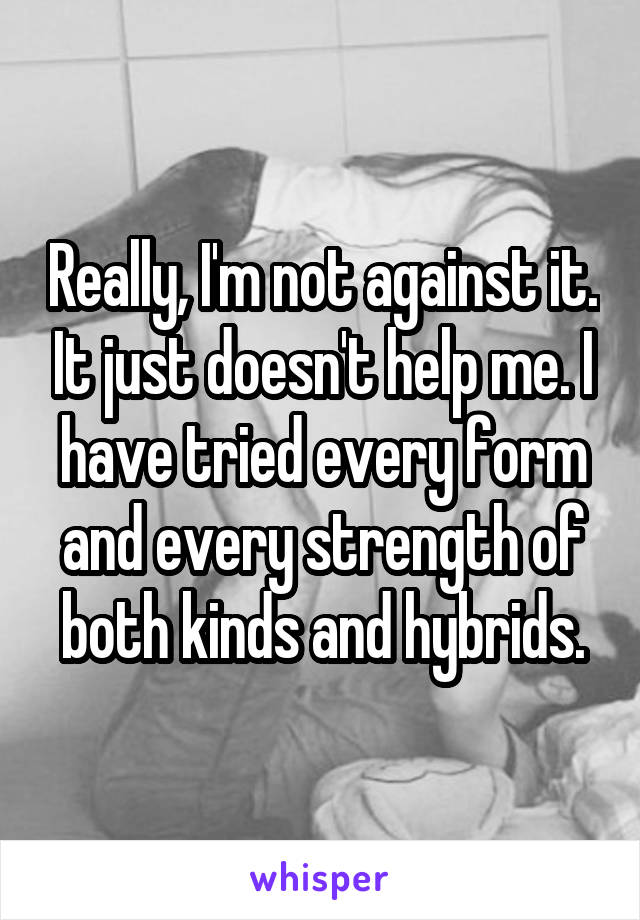 Really, I'm not against it. It just doesn't help me. I have tried every form and every strength of both kinds and hybrids.