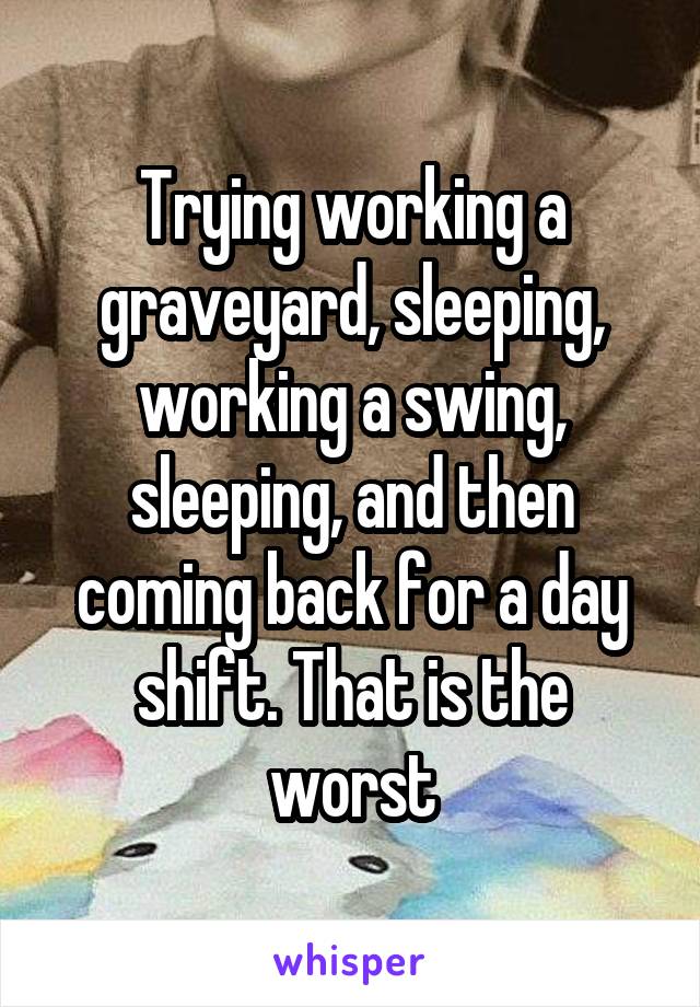 Trying working a graveyard, sleeping, working a swing, sleeping, and then coming back for a day shift. That is the worst