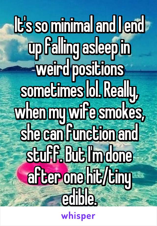 It's so minimal and I end up falling asleep in weird positions sometimes lol. Really, when my wife smokes, she can function and stuff. But I'm done after one hit/tiny edible.