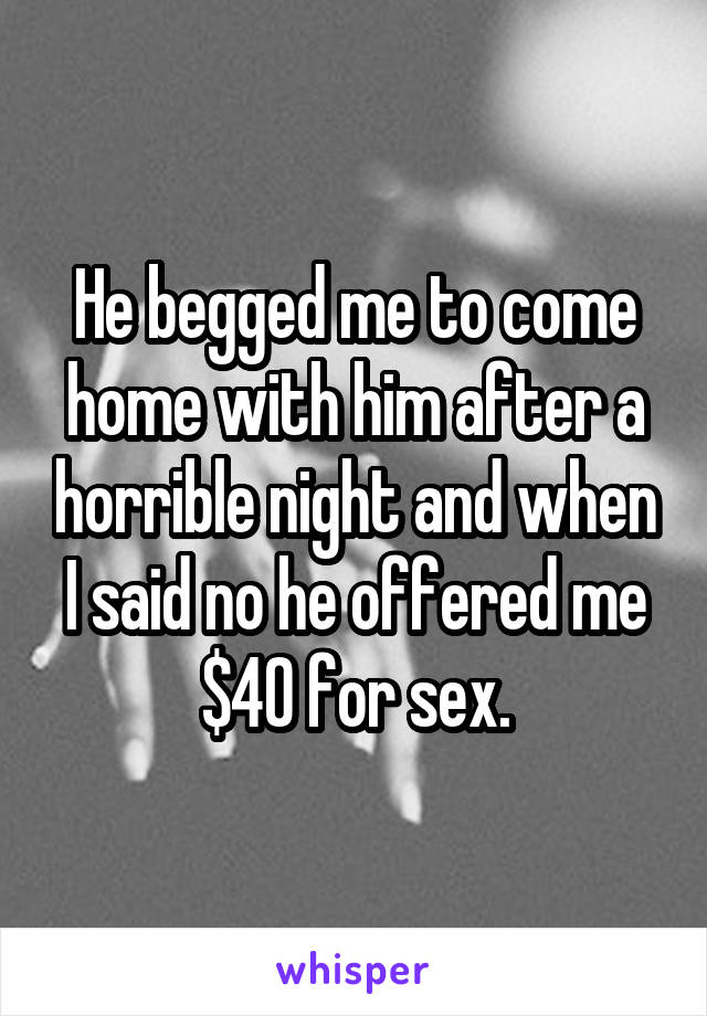 He begged me to come home with him after a horrible night and when I said no he offered me $40 for sex.