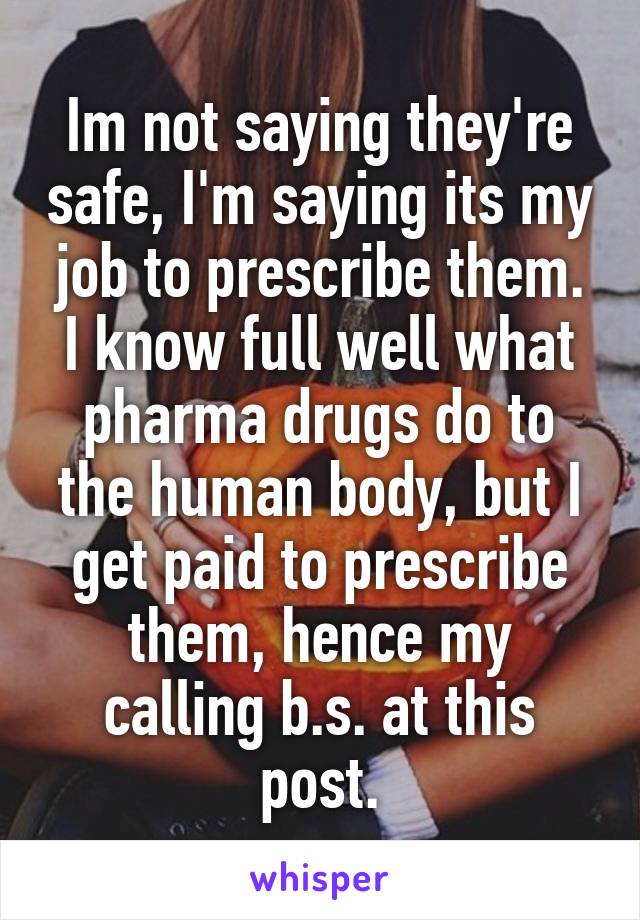 Im not saying they're safe, I'm saying its my job to prescribe them. I know full well what pharma drugs do to the human body, but I get paid to prescribe them, hence my calling b.s. at this post.