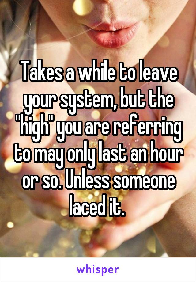 Takes a while to leave your system, but the "high" you are referring to may only last an hour or so. Unless someone laced it. 