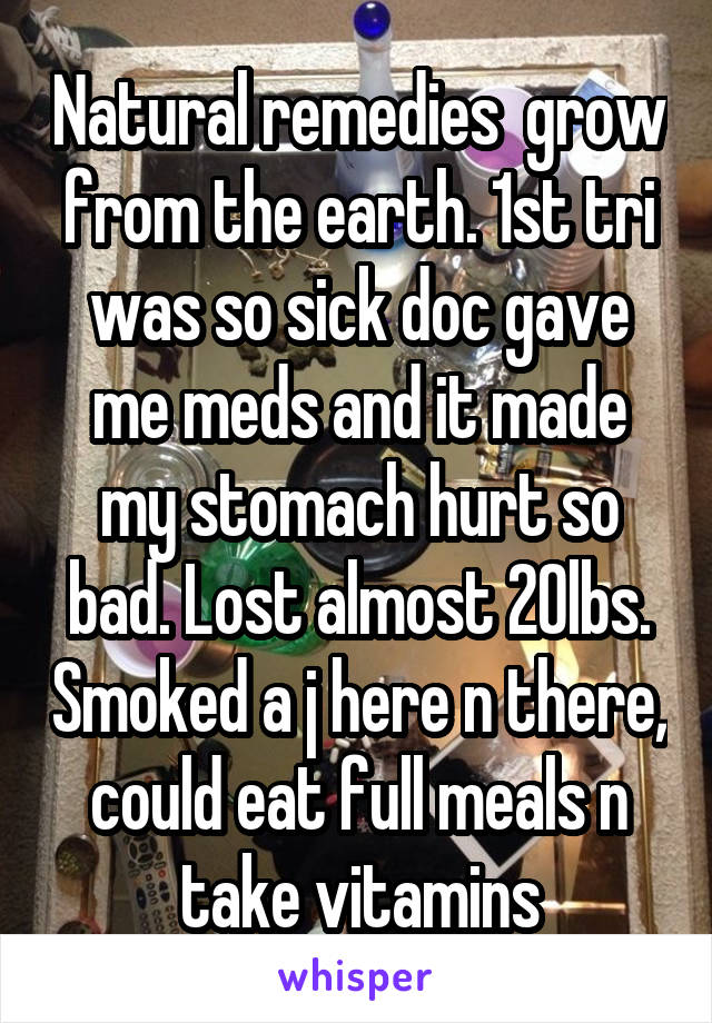 Natural remedies  grow from the earth. 1st tri was so sick doc gave me meds and it made my stomach hurt so bad. Lost almost 20lbs. Smoked a j here n there, could eat full meals n take vitamins