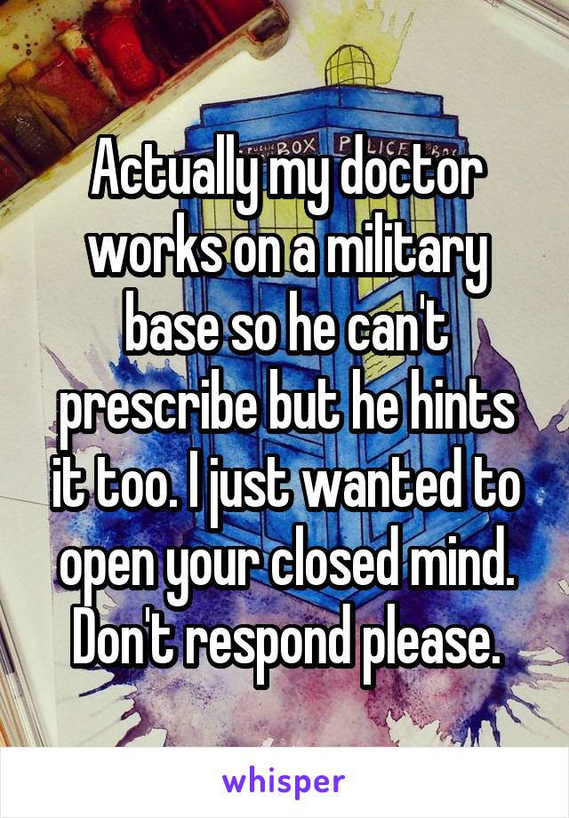 Actually my doctor works on a military base so he can't prescribe but he hints it too. I just wanted to open your closed mind. Don't respond please.