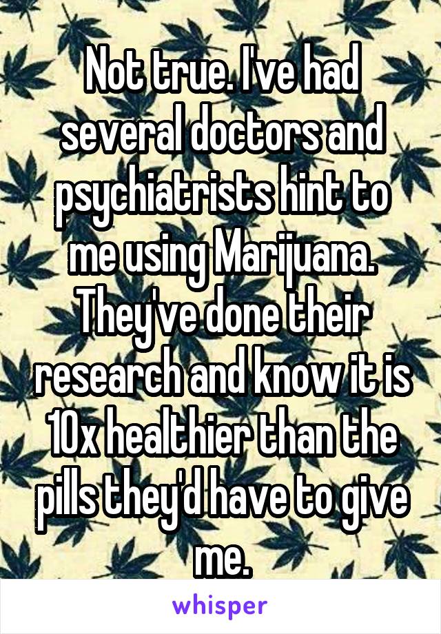 Not true. I've had several doctors and psychiatrists hint to me using Marijuana. They've done their research and know it is 10x healthier than the pills they'd have to give me.