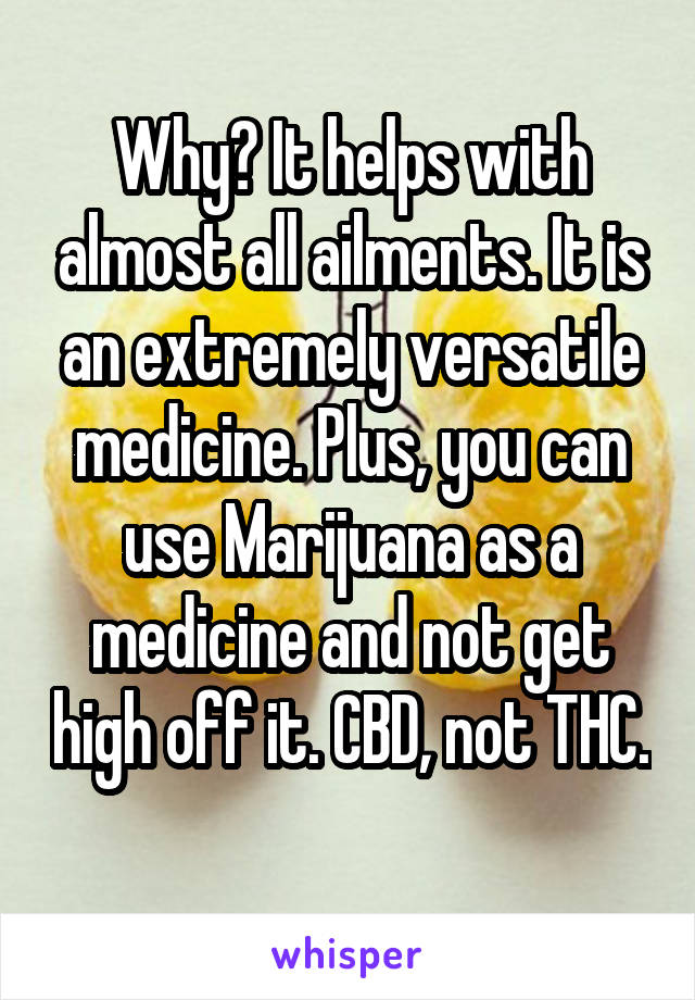 Why? It helps with almost all ailments. It is an extremely versatile medicine. Plus, you can use Marijuana as a medicine and not get high off it. CBD, not THC. 