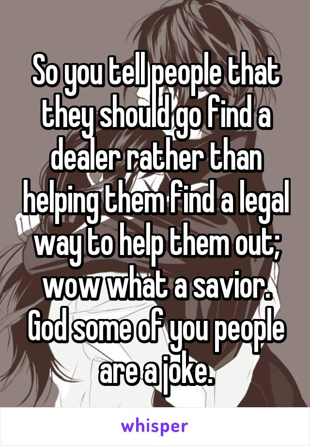 So you tell people that they should go find a dealer rather than helping them find a legal way to help them out; wow what a savior. God some of you people are a joke.