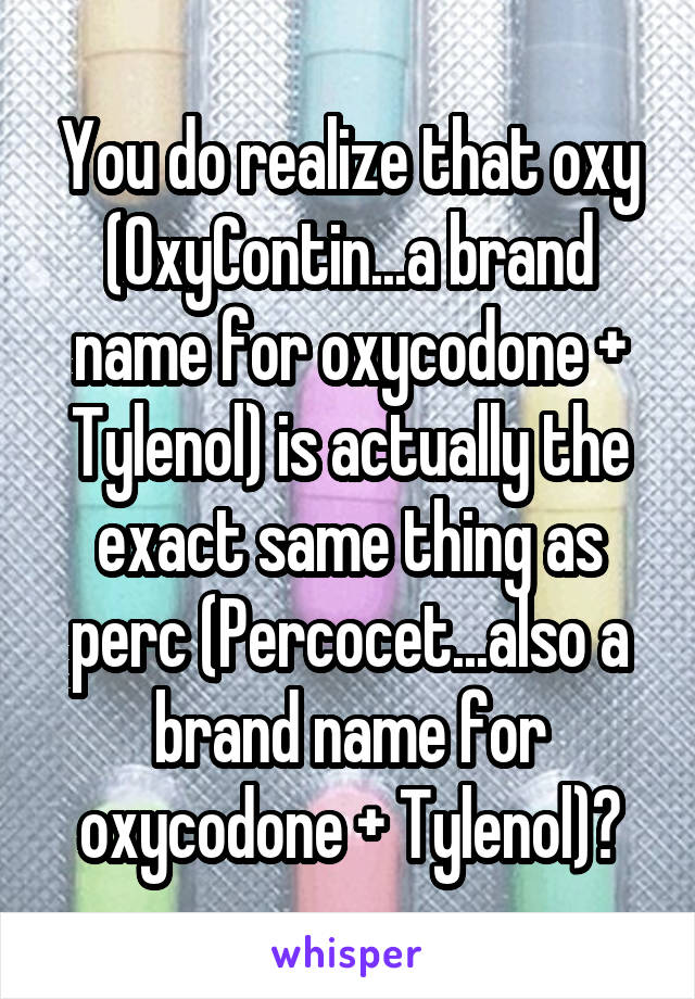 You do realize that oxy (OxyContin...a brand name for oxycodone + Tylenol) is actually the exact same thing as perc (Percocet...also a brand name for oxycodone + Tylenol)?