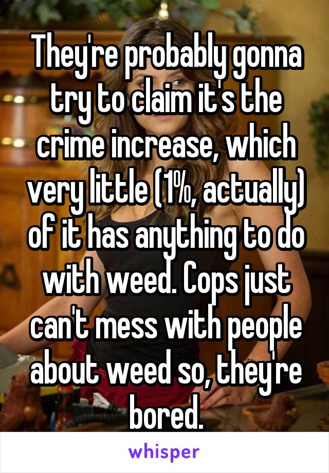 They're probably gonna try to claim it's the crime increase, which very little (1%, actually) of it has anything to do with weed. Cops just can't mess with people about weed so, they're bored.