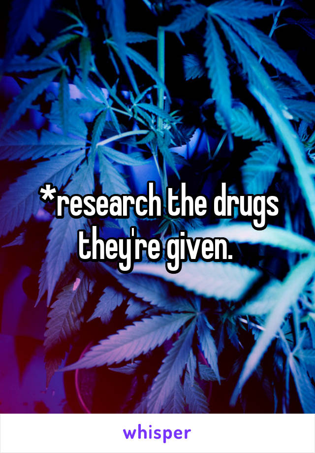 *research the drugs they're given. 