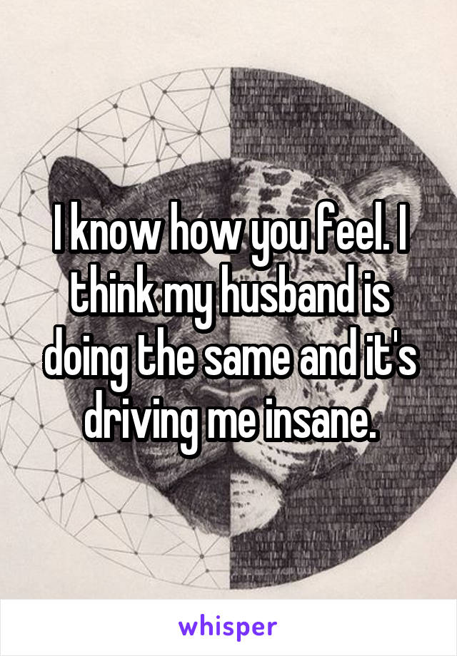 I know how you feel. I think my husband is doing the same and it's driving me insane.