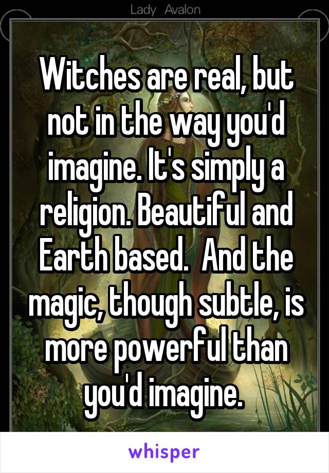 Witches are real, but not in the way you'd imagine. It's simply a religion. Beautiful and Earth based.  And the magic, though subtle, is more powerful than you'd imagine. 