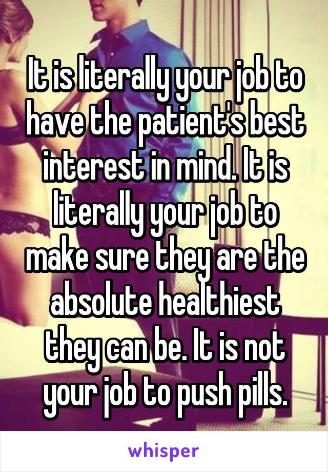 It is literally your job to have the patient's best interest in mind. It is literally your job to make sure they are the absolute healthiest they can be. It is not your job to push pills.