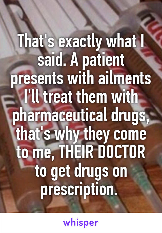 That's exactly what I said. A patient presents with ailments I'll treat them with pharmaceutical drugs, that's why they come to me, THEIR DOCTOR to get drugs on prescription. 