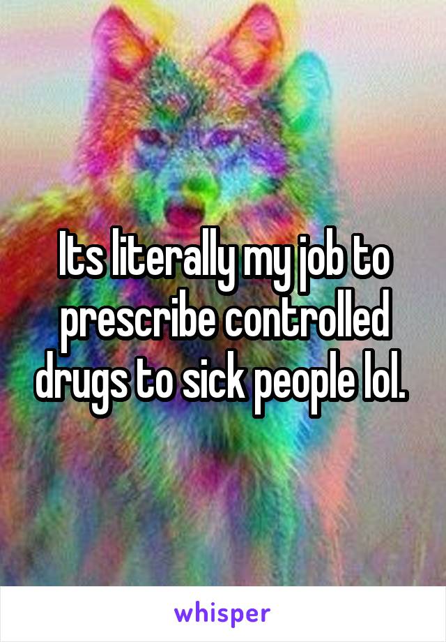Its literally my job to prescribe controlled drugs to sick people lol. 