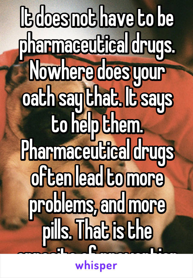 It does not have to be pharmaceutical drugs. Nowhere does your oath say that. It says to help them. Pharmaceutical drugs often lead to more problems, and more pills. That is the opposite of prevention