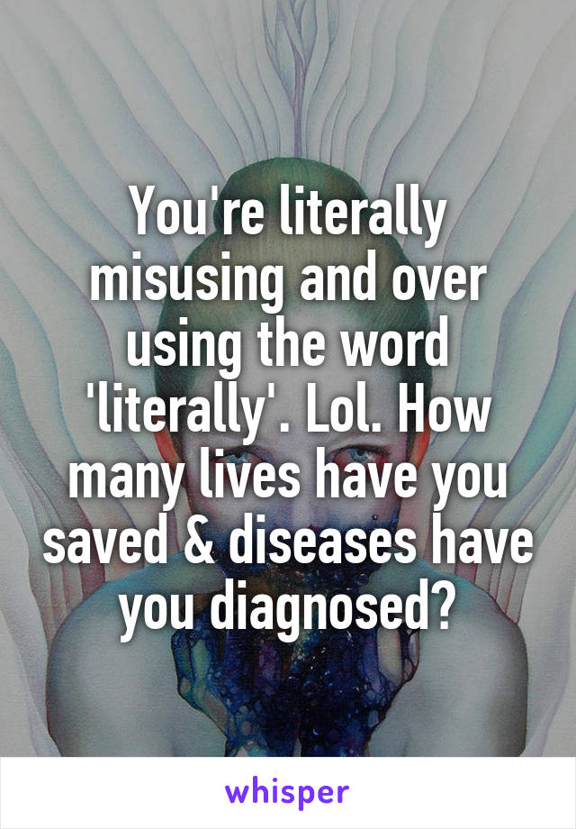 You're literally misusing and over using the word 'literally'. Lol. How many lives have you saved & diseases have you diagnosed?