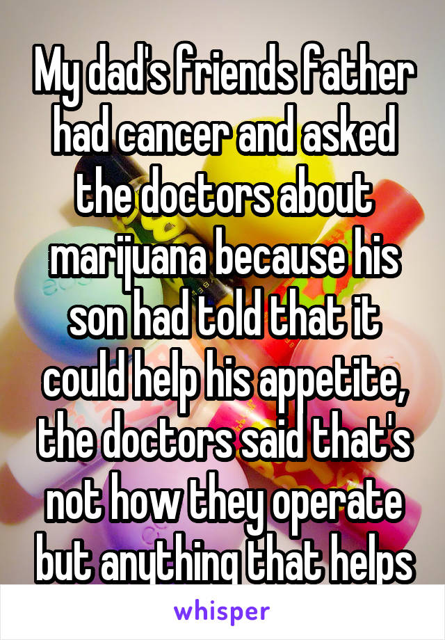 My dad's friends father had cancer and asked the doctors about marijuana because his son had told that it could help his appetite, the doctors said that's not how they operate but anything that helps
