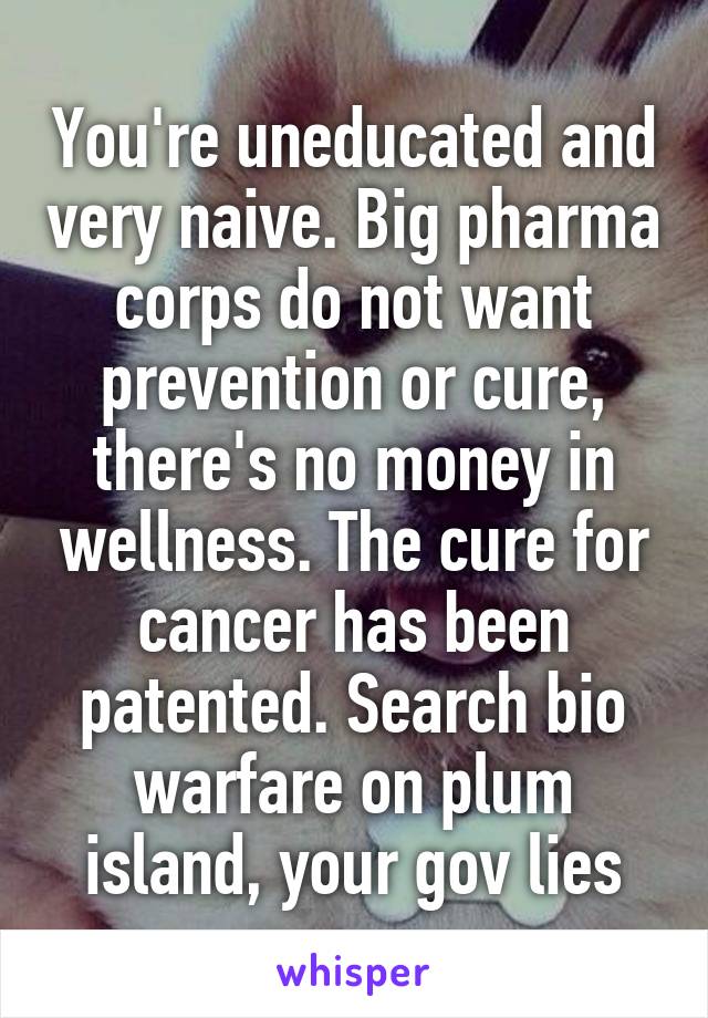 You're uneducated and very naive. Big pharma corps do not want prevention or cure, there's no money in wellness. The cure for cancer has been patented. Search bio warfare on plum island, your gov lies