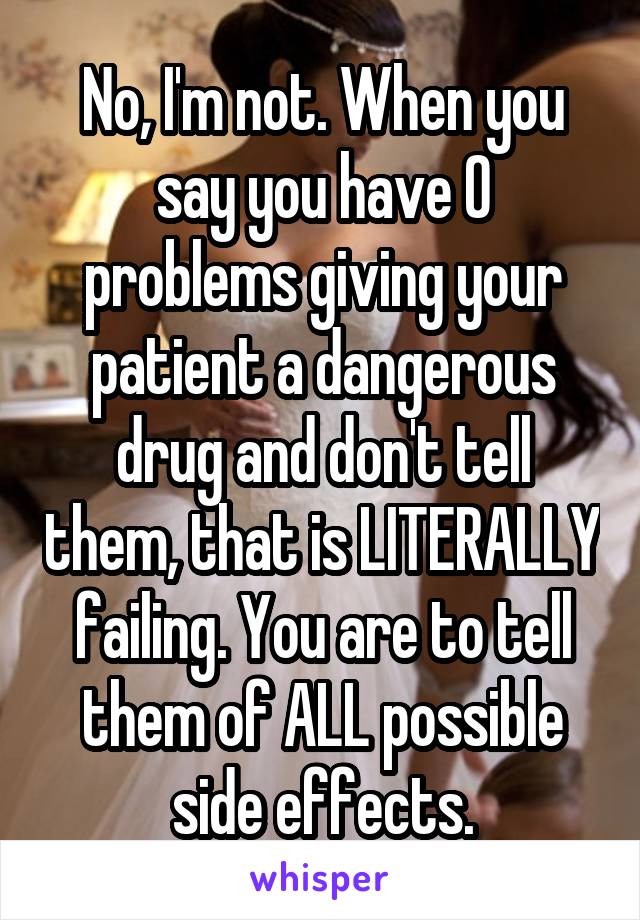 No, I'm not. When you say you have 0 problems giving your patient a dangerous drug and don't tell them, that is LITERALLY failing. You are to tell them of ALL possible side effects.
