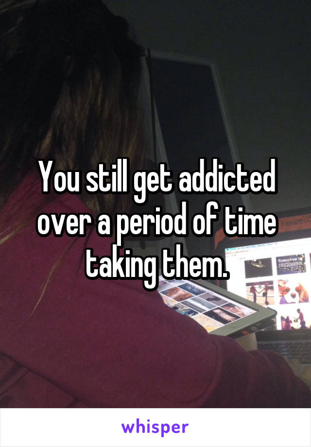 You still get addicted over a period of time taking them.