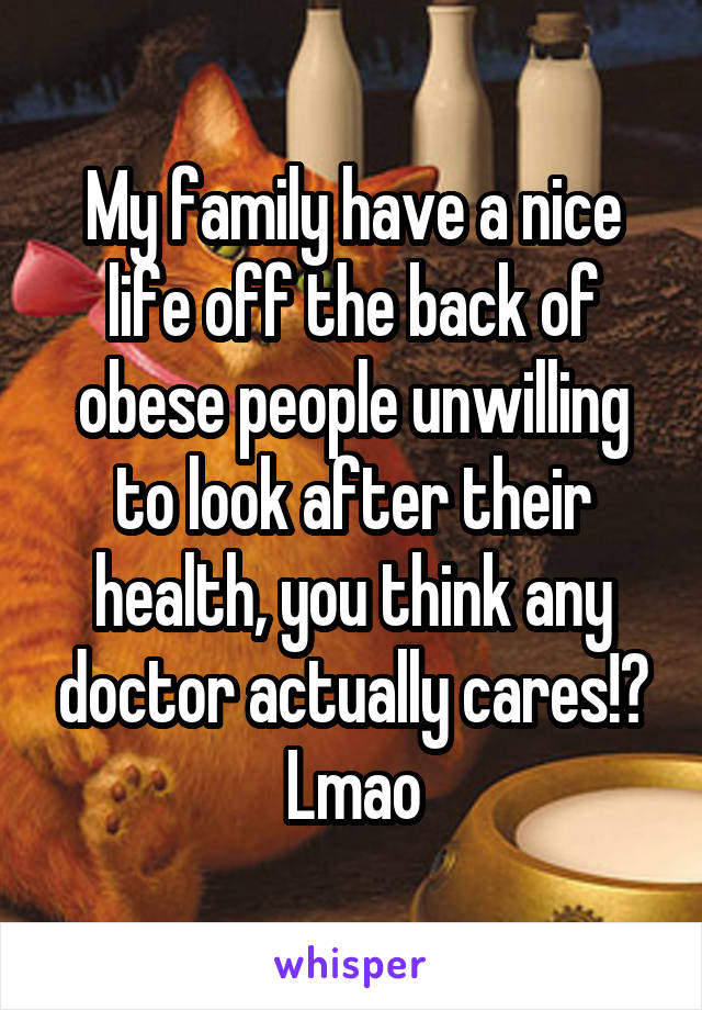 My family have a nice life off the back of obese people unwilling to look after their health, you think any doctor actually cares!? Lmao