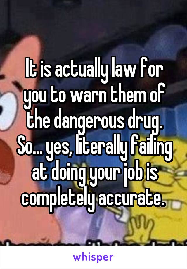 It is actually law for you to warn them of the dangerous drug. So... yes, literally failing at doing your job is completely accurate. 