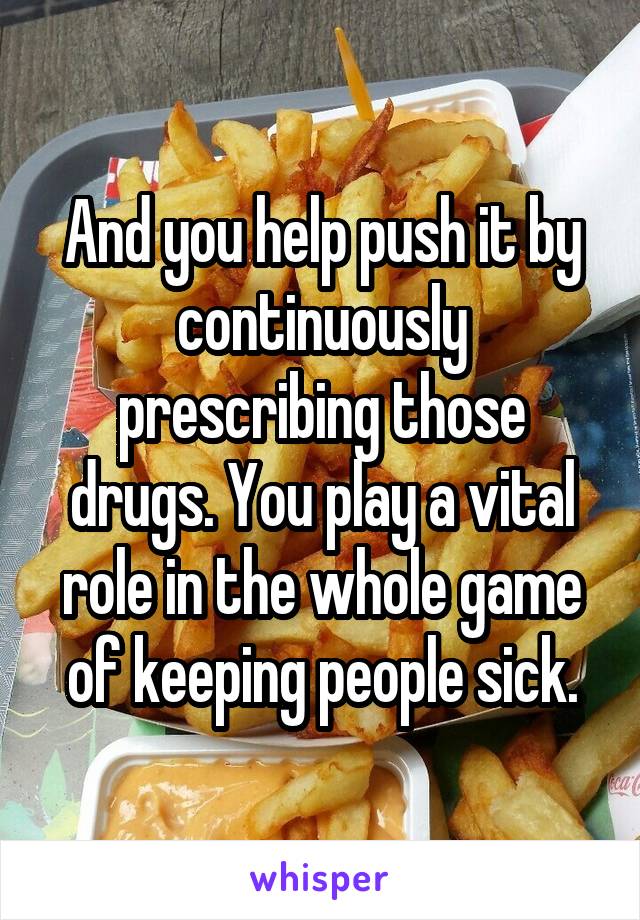 And you help push it by continuously prescribing those drugs. You play a vital role in the whole game of keeping people sick.