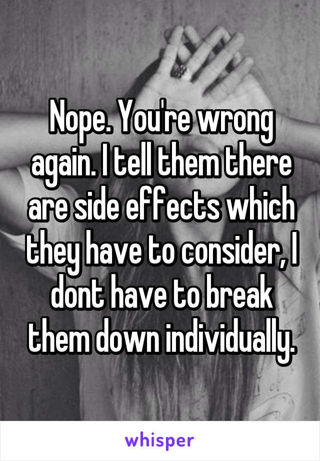 Nope. You're wrong again. I tell them there are side effects which they have to consider, I dont have to break them down individually.